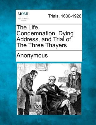The Life, Condemnation, Dying Address, and Trial of the Three Thayers by Anonymous