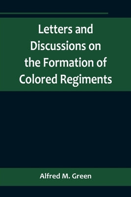 Letters and Discussions on the Formation of Colored Regiments, and the Duty of the Colored People in Regard to the Great Slaveholders' Rebellion, in t by M. Green, Alfred