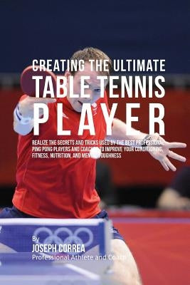 Creating the Ultimate Table Tennis Player: Realize the Secrets and Tricks Used by the Best Professional Ping Pong Players and Coaches to Improve Your by Correa (Professional Athlete and Coach)