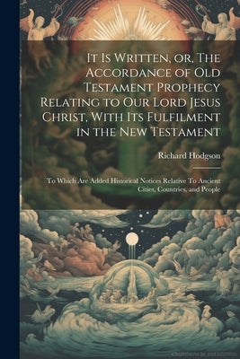It is Written, or, The Accordance of Old Testament Prophecy Relating to our Lord Jesus Christ, With its Fulfilment in the New Testament: To Which are by Hodgson, Richard