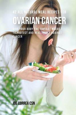 42 All Natural Meal Recipes for Ovarian Cancer: Give Your Body the Tools It Needs To Protect and Heal Itself against Cancer by Correa Csn, Joe