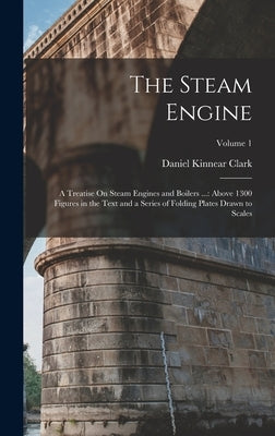 The Steam Engine: A Treatise On Steam Engines and Boilers ...: Above 1300 Figures in the Text and a Series of Folding Plates Drawn to Scales; Volume 1 by Clark, Daniel Kinnear