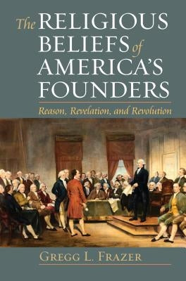 The Religious Beliefs of America's Founders: Reason, Revelation, and Revolution by Frazer, Gregg L.
