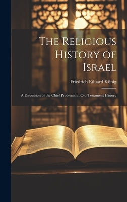 The Religious History of Israel: A Discussion of the Chief Problems in Old Testament History by König, Friedrich Eduard