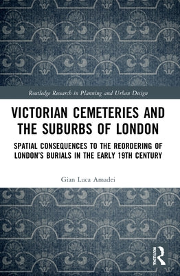 Victorian Cemeteries and the Suburbs of London: Spatial Consequences to the Reordering of London's Burials in the Early 19th Century by Amadei, Gian Luca