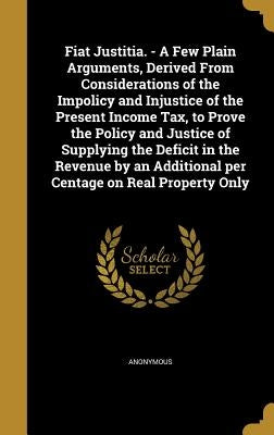Fiat Justitia. - A Few Plain Arguments, Derived From Considerations of the Impolicy and Injustice of the Present Income Tax, to Prove the Policy and J by Anonymous