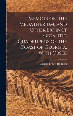 Memoir on the Megatherium, and Other Extinct Gigantic Quadrupeds of the Coast of Georgia, With Obser by Hodgson, William Brown