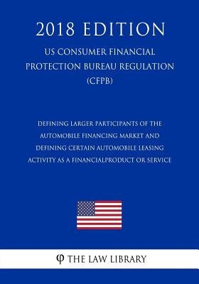Defining Larger Participants of the Automobile Financing Market and Defining Certain Automobile Leasing Activity as a Financial Product or Service (US by The Law Library