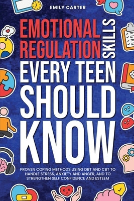 Emotional Regulation Skills Every Teen Should Know: Proven Coping Methods Using DBT and CBT to Handle Stress, Anxiety and Anger, and to Strengthen Sel by Carter, Emily