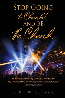 Stop Going to Church!...and BE the Church.: Do the highly entertaining, exciting, and comfortable Mega-churches of this day bear any resemblance to th by Williams, L. R.