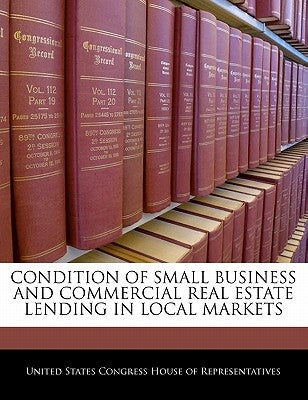 Condition Of Small Business And Commercial Real Estate Lending In Local Markets by United States Congress House of Represen
