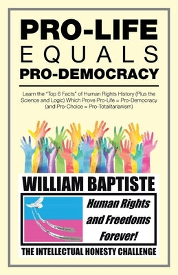 Pro-Life Equals Pro-Democracy: Learn the "Top 6 Facts" of Human Rights History (Plus the Science and Logic) Which Prove Pro-Life = Pro-Democracy (And by Baptiste, William