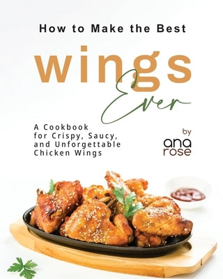 How to Make the Best Wings Ever: A Cookbook for Crispy, Saucy, and Unforgettable Chicken Wings by Rose, Ana