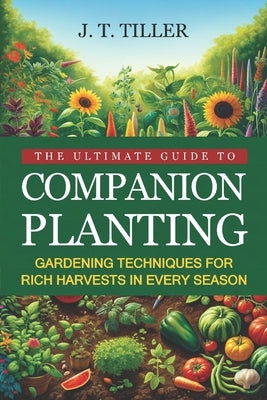 The Ultimate Guide To Companion Planting: Gardening Techniques For Rich Harvests In Every Season by Tiller, J. T.