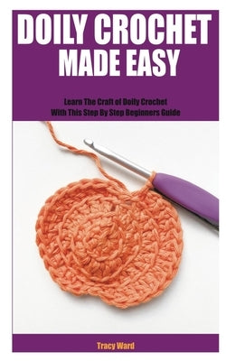 Doily Crochet Made Easy: Learn The Craft of Doily Crochet With This Step By Step Beginners Guide by Ward, Tracy