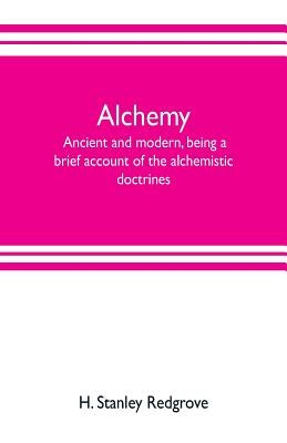 Alchemy: ancient and modern, being a brief account of the alchemistic doctrines, and their relations, to mysticism on the one h by Stanley Redgrove, H.