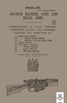 303-INCH MACHINE GUNS AND SMALL ARMS 1917 Nomenclature of Parts, Stripping, Assembling, Actions, Jams, Missfires, Failures and Inspection 1917 by Ordnance College