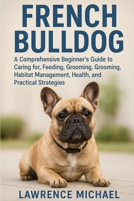 French Bulldog: A Comprehensive Beginner's Guide to Caring for, Feeding, Breeding, Grooming, Habitat Management, Health, and Practical Strategies by Michael, Lawrence