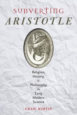 Subverting Aristotle: Religion, History, and Philosophy in Early Modern Science by Martin, Craig