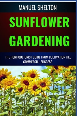 Sunflower Gardening Horticulturists Guide from Cultivation Till Commercial Success: The Ultimate Handbook For Cultivation, Harvesting, Expert Tips, Va by Shelton, Manuel