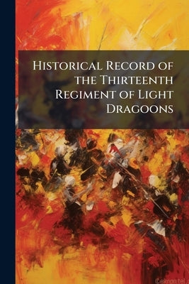 Historical Record of the Thirteenth Regiment of Light Dragoons: Containing an Account of the Formation of the Regiment in 1715, and of its Subsequent by Anonymous