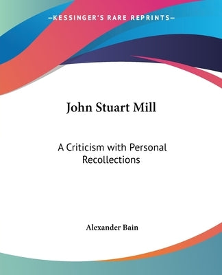 John Stuart Mill: A Criticism with Personal Recollections by Bain, Alexander