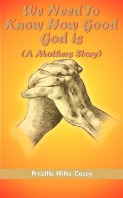 We Need To Know How Good God is (A Mothers Story) by Wilks-Casey, Priscilla