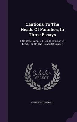 Cautions To The Heads Of Families, In Three Essays: I. On Cyder-wine, ... Ii. On The Poison Of Lead ... Iii. On The Poison Of Copper by Fothergill, Anthony