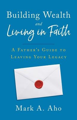Building Wealth and Living in Faith: A Father's Guide to Leaving Your Legacy by Aho, Mark a.