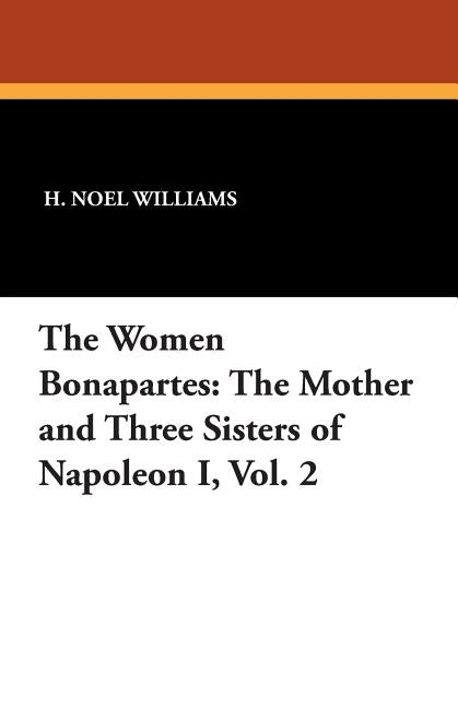 The Women Bonapartes: The Mother and Three Sisters of Napoleon I, Vol. 2 by Williams, H. Noel