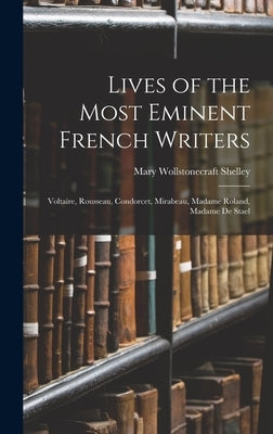 Lives of the Most Eminent French Writers: Voltaire, Rousseau, Condorcet, Mirabeau, Madame Roland, Madame De Stael by Shelley, Mary Wollstonecraft