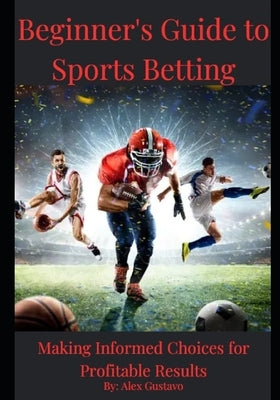 Beginner's Guide to Sports Betting: Making Informed Choices for Profitable Results by Gustavo, Alex