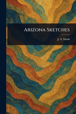 Arizona Sketches by Munk, J. A. (Joseph Amasa)