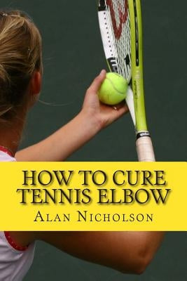 How To Cure Tennis Elbow: The Definitive Guide For The Treatment of Tennis Elbow by Nicholson, Alan