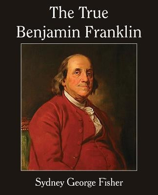 The True Benjamin Franklin by Fisher, Sydney George