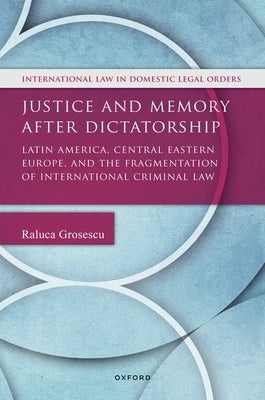 Justice and Memory After Dictatorship: Latin America, Central Eastern Europe, and the Fragmentation of International Criminal Law by Grosescu, Raluca