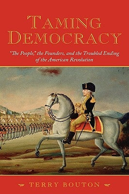 Taming Democracy: The People, the Founders, and the Troubled Ending of the American Revolution by Bouton, Terry