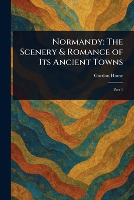 Normandy: The Scenery & Romance of Its Ancient Towns by Home, Gordon