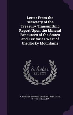 Letter From the Secretary of the Treasury Transmitting Report Upon the Mineral Resources of the States and Teritories West of the Rocky Mountains by Browne, John Ross