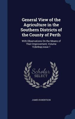 General View of the Agriculture in the Southern Districts of the County of Perth: With Observations On the Means of Their Improvement, Volume 10, issu by Robertson, James