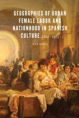 Geographies of Urban Female Labor and Nationhood in Spanish Culture, 1880-1975 by Soria, Mar
