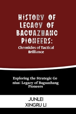 History of Legacy of Baguazhang Pioneers: Chronicles of Tactical Brilliance: Exploring the Strategic Genius: Legacy of Baguazhang Pioneers by Xingru Li, Junlei
