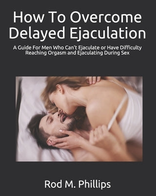 How To Overcome Delayed Ejaculation: A Guide For Men Who Can't Ejaculate or Have Difficulty Reaching Orgasm and Ejaculating During Sex by Phillips, Rod M.