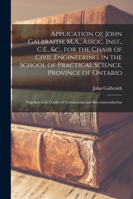 Application of John Galbraith, M.A., Assoc. Inst., C.E., &c., for the Chair of Civil Engineering, in the School of Practical Science, Province of Onta by Galbraith, John 1846-1914