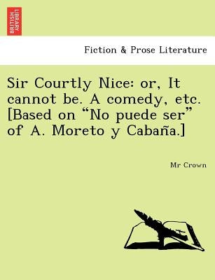 Sir Courtly Nice: Or, It Cannot Be. a Comedy, Etc. [Based on "No Puede Ser" of A. Moreto y Caban A.] by Crown, MR