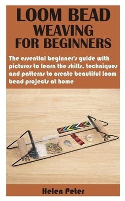Loom Bead Weaving for Beginners: The essential beginner's guide with pictures to learn the skills, techniques and patterns to create beautiful loom be by Peter, Helen
