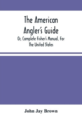 The American Angler'S Guide: Or, Complete Fisher'S Manual, For The United States: Containing The Opinions And Practices Of Experienced Anglers Of B by Jay Brown, John