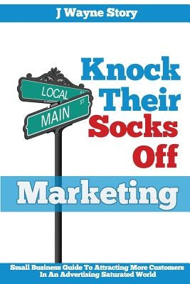 Knock Their Socks Off Marketing: Small Business Guide To Attracting More Customers In An Advertising Saturated World by Story, J. Wayne