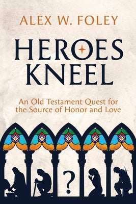 Heroes Kneel: An Old Testament Quest for the Source of Honor and Love by Foley, Alex W.