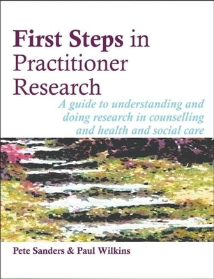 First Steps in Practitioner Research: A Guide to Understanding and Doing Research in Counselling and Health and Social Care by Sanders, Pete